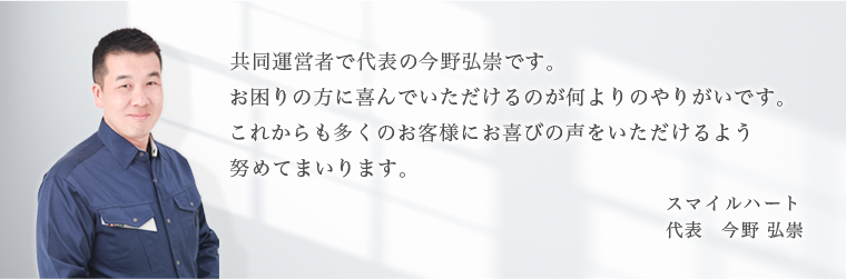 お困りの方に喜んで頂けるのが何よりのやりがいです。これからも多くのお客様にお喜びの声を頂けるよう努めてまいります。